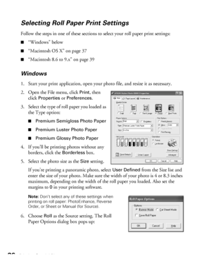 Page 3636Printing Special Photos
Selecting Roll Paper Print Settings
Follow the steps in one of these sections to select your roll paper print settings:
■“Windows” below
■“Macintosh OS X” on page 37
■“Macintosh 8.6 to 9.x” on page 39
Windows
1. Start your print application, open your photo file, and resize it as necessary.
2. Open the File menu, click 
Print, then 
click 
Properties or Preferences. 
3. Select the type of roll paper you loaded as 
the Type option:
■Premium Semigloss Photo Paper
■Premium Luster...