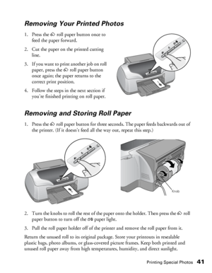 Page 41Printing Special Photos41
Removing Your Printed Photos
1. Press the zroll paper button once to 
feed the paper forward. 
2. Cut the paper on the printed cutting 
line.
3. If you want to print another job on roll 
paper, press the zroll paper button 
once again; the paper returns to the 
correct print position.
4. Follow the steps in the next section if 
you’re finished printing on roll paper.
Removing and Storing Roll Paper
1. Press the zroll paper button for three seconds. The paper feeds backwards out...