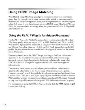 Page 4242Printing Special Photos
Using PRINT Image Matching
With PRINT Image Matching, special print instructions are saved in your digital 
photo files. For example, macro mode pictures might include print commands for 
sharpness and clarity, while portrait mode pictures might emphasize soft focusing and 
subtle flesh tones. If your digital camera supports PRINT Image Matching (P.I.M. or 
P.I.M II), you can use this technology when you print with the P.I.M. II Plug-in for 
Adobe Photoshop.
Using the P.I.M. II...