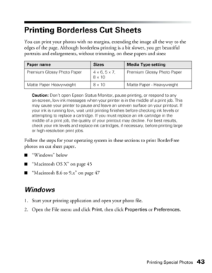 Page 43Printing Special Photos43
Printing Borderless Cut Sheets
You can print your photos with no margins, extending the image all the way to the 
edges of the page. Although borderless printing is a bit slower, you get beautiful 
portraits and enlargements, without trimming, on these papers and sizes: 
Caution: Don’t open Epson Status Monitor, pause printing, or respond to any 
on-screen, low ink messages when your printer is in the middle of a print job. This 
may cause your printer to pause and leave an...