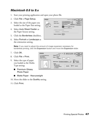 Page 47Printing Special Photos47
Macintosh 8.6 to 9.x
1. Start your printing application and open your photo file.
2. Click 
File > Page Setup.
3. Select the size of the paper you 
loaded as the Paper Size setting.
4. Select 
Auto Sheet Feeder as 
the Paper Source setting.
5. Click the 
Borderless checkbox.
6. Select 
Portrait or Landscape as 
the orientation setting.
Note: If you need to adjust the amount of image expansion necessary for 
borderless printing, click the Expansion button and move the Expansion...