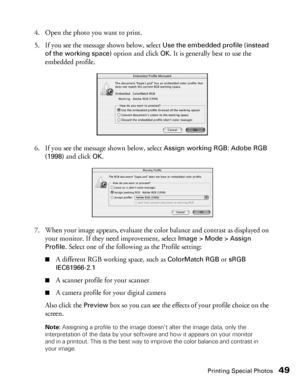 Page 49Printing Special Photos49
4. Open the photo you want to print.
5. If you see the message shown below, select 
Use the embedded profile (instead 
of the working space)
 option and click OK. It is generally best to use the 
embedded profile.
6. If you see the message shown below, select 
Assign working RGB: Adobe RGB 
(1998)
 and click OK.
7. When your image appears, evaluate the color balance and contrast as displayed on 
your monitor. If they need improvement, select 
Image > Mode > Assign 
Profile
....