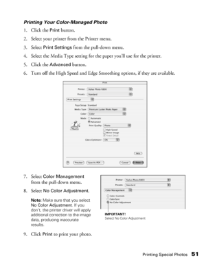 Page 51Printing Special Photos51
Printing Your Color-Managed Photo
1. Click the 
Print button.
2. Select your printer from the Printer menu.
3. Select 
Print Settings from the pull-down menu.
4. Select the Media Type setting for the paper you’ll use for the printer.
5. Click the 
Advanced button.
6. Turn off the High Speed and Edge Smoothing options, if they are available.
7. Select 
Color Management 
from the pull-down menu.
8. Select 
No Color Adjustment.
Note: Make sure that you select 
No Color Adjustment....
