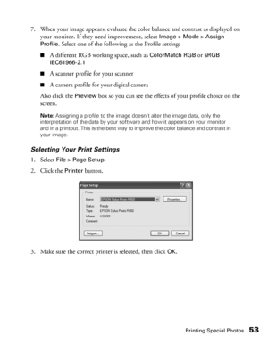 Page 53Printing Special Photos53
7. When your image appears, evaluate the color balance and contrast as displayed on 
your monitor. If they need improvement, select 
Image > Mode > Assign 
Profile
. Select one of the following as the Profile setting:
■A different RGB working space, such as ColorMatch RGB or sRGB 
IEC61966-2.1
■A scanner profile for your scanner
■A camera profile for your digital camera
Also click the 
Preview box so you can see the effects of your profile choice on the 
screen.
Note: Assigning...