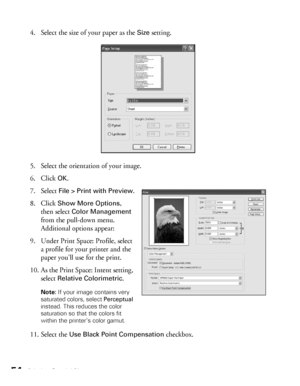 Page 5454Printing Special Photos
4. Select the size of your paper as the Size setting.
5. Select the orientation of your image.
6. Click 
OK.
7. Select 
File > Print with Preview.
8. Click 
Show More Options, 
then select 
Color Management 
from the pull-down menu. 
Additional options appear:
9. Under Print Space: Profile, select 
a profile for your printer and the 
paper you’ll use for the print.
10. As the Print Space: Intent setting, 
select 
Relative Colorimetric.
Note: If your image contains very...