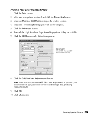 Page 55Printing Special Photos55
Printing Your Color-Managed Photo
1. Click the 
Print button.
2. Make sure your printer is selected, and click the 
Properties button. 
3. Select the 
Photo or Best Photo setting as the Quality Option.
4. Select the Type setting for the paper you’ll use for the print.
5. Click the 
Advanced button.
6. Turn off the High Speed and Edge Smoothing options, if they are available.
7. Click the 
ICM button under Color Management.
8. Click the 
Off (No Color Adjustment) button.
Note:...