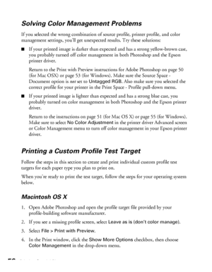 Page 5656Printing Special Photos
Solving Color Management Problems
If you selected the wrong combination of source profile, printer profile, and color 
management settings, you’ll get unexpected results. Try these solutions:
■If your printed image is darker than expected and has a strong yellow-brown cast, 
you probably turned off color management in both Photoshop and the Epson 
printer driver. 
Return to the Print with Preview instructions for Adobe Photoshop on page 50 
(for Mac OSX) or page 53 (for...