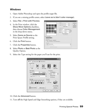 Page 59Printing Special Photos59 Windows
1. Open Adobe Photoshop and open the profile target file.
2. If you see a missing profile screen, select 
Leave as is (don’t color manage).
3. Select 
File > Print with Preview.
4. In the Print window, click the 
Show More Options checkbox, 
then choose 
Color Management 
in the drop-down menu.
5. Select 
Same as Source as the 
Print Space: Profile setting.
6. Click the 
Print button.
7. Click the 
Properties button.
8. Select 
Photo or Best Photo as the 
Quality...