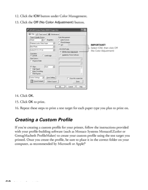 Page 6060Printing Special Photos
12. Click the ICM button under Color Management.
13. Click the 
Off (No Color Adjustment) button.
14. Click 
OK.
15. Click 
OK to print.
16. Repeat these steps to print a test target for each paper type you plan to print on.
Creating a Custom Profile
If you’re creating a custom profile for your printer, follow the instructions provided 
with your profile-building software (such as Monaco Systems MonacoEZcolor or 
GretagMacbeth ProfileMaker) to create your custom profile using...