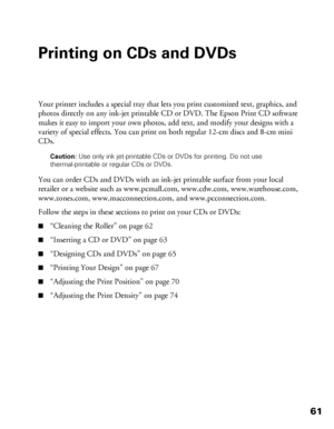 Page 6161
Printing on CDs and DVDs
Your printer includes a special tray that lets you print customized text, graphics, and 
photos directly on any ink-jet printable CD or DVD. The Epson Print CD software 
makes it easy to import your own photos, add text, and modify your designs with a 
variety of special effects. You can print on both regular 12-cm discs and 8-cm mini 
CDs.
Caution: Use only ink jet-printable CDs or DVDs for printing. Do not use 
thermal-printable or regular CDs or DVDs.
You can order CDs and...