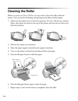 Page 6262Printing on CDs and DVDs
Cleaning the Roller
Before you print on CDs or DVDs, you may need to clean the roller inside the 
printer. You can do this by feeding and ejecting several sheets of plain paper. 
1. Make sure the output tray is in the lower position. If it isn’t, lift the tray as shown 
below, then place one hand on the top of the printer and ease the tray down into 
the lower position.
2. Pull out the output tray extensions. 
3. Open the paper support and pull up the support extension.
4. Turn...