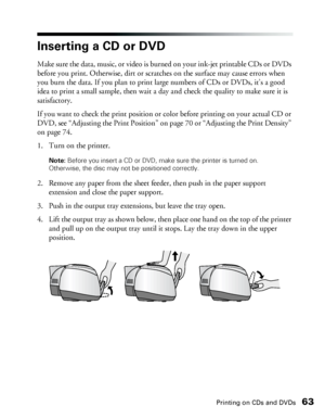 Page 63Printing on CDs and DVDs63
Inserting a CD or DVD
Make sure the data, music, or video is burned on your ink-jet printable CDs or DVDs 
before you print. Otherwise, dirt or scratches on the surface may cause errors when 
you burn the data. If you plan to print large numbers of CDs or DVDs, it’s a good 
idea to print a small sample, then wait a day and check the quality to make sure it is 
satisfactory. 
If you want to check the print position or color before printing on your actual CD or 
DVD, see...