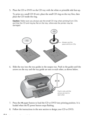 Page 6464Printing on CDs and DVDs
5. Place the CD or DVD on the CD tray with the white or printable side face-up.
To print on a small CD (8 cm), place the small CD ring on the tray first, then 
place the CD inside the ring. 
Caution: Make sure you always use the small CD ring when printing 8-cm CDs 
and that the CD and ring lay flat on the tray; otherwise the printer may be 
damaged.
6. Slide the tray into the tray guides in the output tray. Push in the guide until the 
arrows on the tray and the tray guide are...