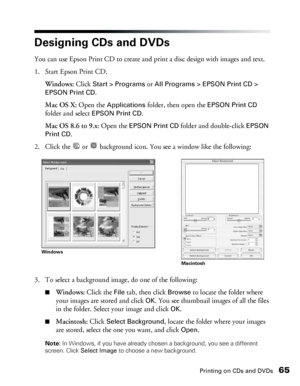 Page 65Printing on CDs and DVDs65
Designing CDs and DVDs
You can use Epson Print CD to create and print a disc design with images and text. 
1. Start Epson Print CD.
Windows: Click 
Start > Programs or All Programs > EPSON Print CD > 
EPSON Print CD
.
Mac OS X: Open the 
Applications folder, then open the EPSON Print CD 
folder and select 
EPSON Print CD.
Mac OS 8.6 to 9.x: Open the 
EPSON Print CD folder and double-click EPSON 
Print CD
.
2. Click the   or   background icon. You see a window like the...