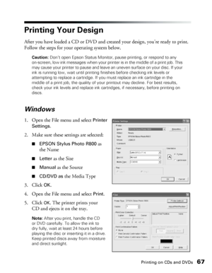 Page 67Printing on CDs and DVDs67
Printing Your Design
After you have loaded a CD or DVD and created your design, you’re ready to print. 
Follow the steps for your operating system below.
Caution: Don’t open Epson Status Monitor, pause printing, or respond to any 
on-screen, low ink messages when your printer is in the middle of a print job. This 
may cause your printer to pause and leave an uneven surface on your disc. If your 
ink is running low, wait until printing finishes before checking ink levels or...