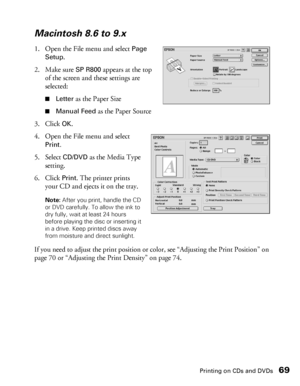 Page 69Printing on CDs and DVDs69
Macintosh 8.6 to 9.x
1. Open the File menu and select Page 
Setup
.
2. Make sure 
SP R800 appears at the top 
of the screen and these settings are 
selected:
■Letter as the Paper Size
■Manual Feed as the Paper Source
3. Click 
OK.
4. Open the File menu and select 
Print.
5. Select CD/DVD as the Media Type 
setting.
6. Click 
Print. The printer prints 
your CD and ejects it on the tray.
Note: After you print, handle the CD 
or DVD carefully. To allow the ink to 
dry fully, wait...