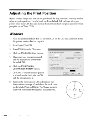 Page 7070Printing on CDs and DVDs
Adjusting the Print Position
If your printed images and text are not positioned the way you want, you may need to 
adjust the print position. Use the blank cardboard check disk included with your 
printer or an extra CD. You can also use these steps to check the print position before 
you print on a CD or DVD.
Windows
1. Place the cardboard check disk (or an extra CD) on the CD tray and insert it into 
the printer, as described on page 63.
2. Start Epson Print CD.
3. Select...