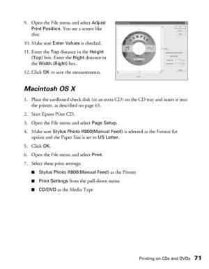 Page 71Printing on CDs and DVDs71
9. Open the File menu and select Adjust 
Print Position
. You see a screen like 
this:
10. Make sure 
Enter Values is checked. 
11. Enter the 
Top distance in the Height 
(Top)
 box. Enter the Rightdistance in 
the 
Width (Right) box.
12. Click 
OK to save the measurements.
Macintosh OS X
1. Place the cardboard check disk (or an extra CD) on the CD tray and insert it into 
the printer, as described on page 63.
2. Start Epson Print CD.
3. Open the File menu and select 
Page...