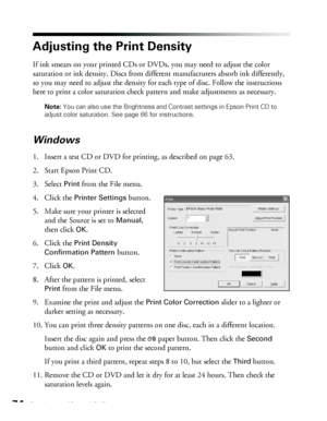 Page 7474Printing on CDs and DVDs
Adjusting the Print Density
If ink smears on your printed CDs or DVDs, you may need to adjust the color 
saturation or ink density. Discs from different manufacturers absorb ink differently, 
so you may need to adjust the density for each type of disc. Follow the instructions 
here to print a color saturation check pattern and make adjustments as necessary. 
Note: You can also use the Brightness and Contrast settings in Epson Print CD to 
adjust color saturation. See page 66...