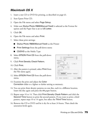 Page 75Printing on CDs and DVDs75
Macintosh OS X
1. Insert a test CD or DVD for printing, as described on page 63.
2. Start Epson Print CD.
3. Open the File menu and select 
Page Setup.
4. Make sure 
Stylus Photo R800(Manual Feed) is selected as the Format for 
option and the Paper Size is set to 
US Letter.
5. Click 
OK.
6. Open the File menu and select 
Print.
7. Select these print settings:
■Stylus Photo R800(Manual Feed) as the Printer
■Print Settings from the pull-down menu
■CD/DVD as the Media Type
8....