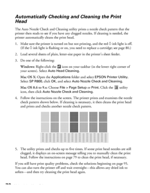 Page 7878Maintaining Your Printer
Automatically Checking and Cleaning the Print 
Head
The Auto Nozzle Check and Cleaning utility prints a nozzle check pattern that the 
printer then reads to see if you have any clogged nozzles. If cleaning is needed, the 
printer automatically cleans the print head.
1. Make sure the printer is turned on but not printing, and the red
 Hink light is off. 
(If the 
Hink light is flashing or on, you need to replace a cartridge; see page 80.)
2. Load several sheets of plain,...