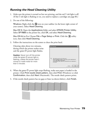 Page 79Maintaining Your Printer79
Running the Head Cleaning Utility
1. Make sure the printer is turned on but not printing, and the red Hink light is off. 
(If the 
Hink light is flashing or on, you need to replace a cartridge; see page 80.)
2. Do one of the following:
Windows: Right-click the   icon on your taskbar (in the lower right corner of 
your screen). Select 
Head Cleaning.
Mac OS X: Open the 
Applications folder and select EPSON Printer Utility. 
Select 
SP R800 in the printer list, click OK, and...