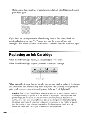 Page 8080Maintaining Your Printer
If the pattern has white lines or gaps (as shown below), click Clean to clean the 
print head again.
If you don’t see any improvement after cleaning three or four times, check the 
solutions beginning on page 95. You can also turn the printer off and wait 
overnight—this allows any dried ink to soften—and then clean the print head again.
Replacing an Ink Cartridge
When the red Hink light flashes, an ink cartridge is low on ink. 
When the red 
Hink light stays on, you need to...