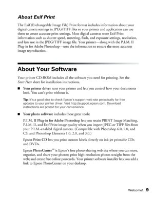 Page 9Welcome!9
About Exif Print
The Exif (Exchangeable Image File) Print format includes information about your 
digital camera settings in JPEG/TIFF files so your printer and application can use 
them to create accurate print settings. Most digital cameras store Exif Print 
information such as shutter speed, metering, flash, and exposure settings, resolution, 
and lens use in the JPEG/TIFF image file. Your printer—along with the P.I.M. II 
Plug-in for Adobe Photoshop—uses the information to ensure the most...