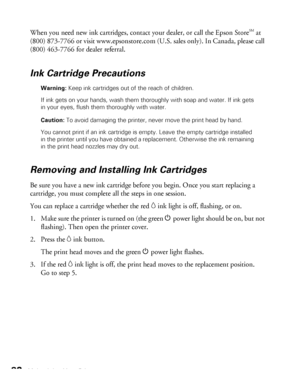 Page 8282Maintaining Your Printer
When you need new ink cartridges, contact your dealer, or call the Epson Store  at 
(800) 873-7766 or visit www.epsonstore.com (U.S. sales only). In Canada, please call 
(800) 463-7766 for dealer referral. 
Ink Cartridge Precautions
Warning: Keep ink cartridges out of the reach of children.
If ink gets on your hands, wash them thoroughly with soap and water. If ink gets 
in your eyes, flush them thoroughly with water.
Caution: To avoid damaging the printer, never move the print...