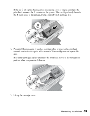 Page 83Maintaining Your Printer83
If the red Hink light is flashing or on (indicating a low or empty cartridge), the 
print head moves to the _position on the printer. The cartridge directly beneath 
the _mark needs to be replaced. Make a note of which cartridge it is.
4. Press the 
Hbutton again. If another cartridge is low or empty, the print head 
moves it to the _mark again. Make a note of this cartridge too and repeat this 
step.
If no other cartridges are low or empty, the print head moves to the...