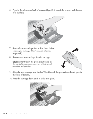 Page 8484Maintaining Your Printer
6. Press in the tab on the back of the cartridge, lift it out of the printer, and dispose 
of it carefully.
7. Shake the new cartridge four or five times before 
opening its package. (Don’t shake it after it’s 
unpacked.)
8. Remove the new cartridge from its package.
 
9. Slide the new cartridge into its slot. The side with the green circuit board goes in 
the front of the slot.
10. Press the cartridge down until it clicks into place.
Caution: Don’t touch the green circuit...