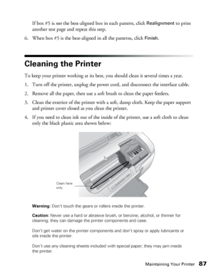 Page 87Maintaining Your Printer87
If box #5 is not the best-aligned box in each pattern, click Realignment to print 
another test page and repeat this step.
6. When box #5 is the best-aligned in all the patterns, click 
Finish.
Cleaning the Printer
To keep your printer working at its best, you should clean it several times a year.
1. Turn off the printer, unplug the power cord, and disconnect the interface cable.
2. Remove all the paper, then use a soft brush to clean the paper feeders.
3. Clean the exterior of...