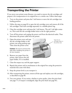 Page 8888Maintaining Your Printer
Transporting the Printer
If you move your printer some distance, you need to remove the ink cartridges and 
prepare it for transportation in its original box or a similar one. Follow these steps:
1. Turn on the printer and press the Hink button to move the ink cartridges into 
loading position.
2. Follow the steps on page 83 to open the ink cartridge cover and remove all of the 
ink cartridges. Pack each cartridge separately in a sealable plastic bag.
3. Close the cartridge...