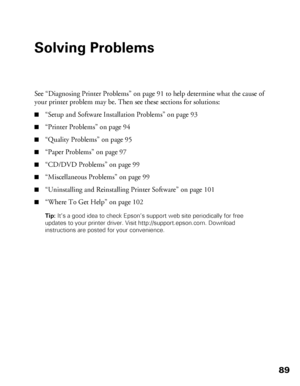 Page 8989
Solving Problems
See “Diagnosing Printer Problems” on page 91 to help determine what the cause of 
your printer problem may be. Then see these sections for solutions:
■“Setup and Software Installation Problems” on page 93
■“Printer Problems” on page 94
■“Quality Problems” on page 95
■“Paper Problems” on page 97
■“CD/DVD Problems” on page 99
■“Miscellaneous Problems” on page 99
■“Uninstalling and Reinstalling Printer Software” on page 101
■“Where To Get Help” on page 102
Tip: It’s a good idea to check...