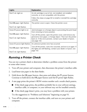 Page 9292Solving Problems
Running a Printer Check
You can run a printer check to determine whether a problem comes from the printer 
or some other source. 
1. Turn off your printer and computer, then disconnect the printer’s interface cable.
2. Load letter-size paper in the sheet feeder.
3. Hold down the 
)paper button, then press and release the Ppower button. 
Continue to hold down the 
)paper button until the Ppower light flashes.
4. A test page prints the printer’s ROM version number and a nozzle check...