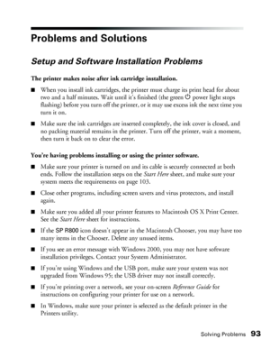 Page 93Solving Problems93
Problems and Solutions
Setup and Software Installation Problems
The printer makes noise after ink cartridge installation.
■When you install ink cartridges, the printer must charge its print head for about 
two and a half minutes. Wait until it’s finished (the green Ppower light stops 
flashing) before you turn off the printer, or it may use excess ink the next time you 
turn it on. 
■Make sure the ink cartridges are inserted completely, the ink cover is closed, and 
no packing material...