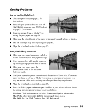 Page 95Solving Problems95
Quality Problems
You see banding (light lines).
■Clean the print head; see page 77 for 
instructions. 
■Select a higher print quality and turn off 
High Speed mode; see page 23 (Windows) 
or page 31 (Macintosh).
■Select the correct Type or Media Type 
setting for your paper; see page 34.
■Make sure the printable side of the paper is face up; it’s usually whiter or shinier.
■The ink cartridges may need replacing; see page 80.
■Align the print head as described on page 85.
Your print is...