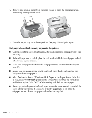 Page 9898Solving Problems
4. Remove any jammed paper from the sheet feeder or open the printer cover and 
remove any paper jammed inside.
5. Place the output tray in the lower position (see page 62) and print again.
Roll paper doesn’t feed correctly or jams in the printer.
■Cut the end of the paper straight across. If it’s cut diagonally, the paper won’t feed 
smoothly.
■If the roll paper end is curled, place the end inside a folded sheet of paper and roll 
it backwards against the curl.
■Make sure the paper is...