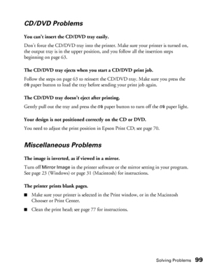 Page 99Solving Problems99
CD/DVD Problems
You can’t insert the CD/DVD tray easily.
Don’t force the CD/DVD tray into the printer. Make sure your printer is turned on, 
the output tray is in the upper position, and you follow all the insertion steps 
beginning on page 63.
The CD/DVD tray ejects when you start a CD/DVD print job.
Follow the steps on page 63 to reinsert the CD/DVD tray. Make sure you press the 
)paper button to load the tray before sending your print job again.
The CD/DVD tray doesn’t eject after...