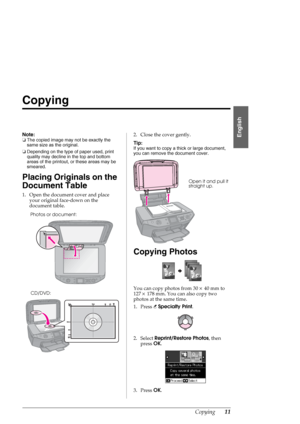 Page 11Copying11
English
Copying
Note:
❏The copied image may not be exactly the 
same size as the original.
❏Depending on the type of paper used, print 
quality may decline in the top and bottom 
areas of the printout, or these areas may be 
smeared.
Placing Originals on the 
Document Table
1. Open the document cover and place 
your original face-down on the 
document table. 2. Close the cover gently.
Tip:
If you want to copy a thick or large document, 
you can remove the document cover.
Copying Photos
You can...