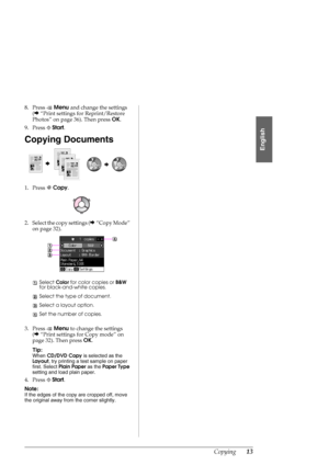 Page 13Copying13
English
8. Press xMenu and change the settings 
(&“Print settings for Reprint/Restore 
Photos” on page 36). Then press OK.
9. Press xStart.
Copying Documents
1. Press rCopy.
2. Select the copy settings (&“Copy Mode” 
on page 32).
3. Press xMenu to change the settings 
(&“Print settings for Copy mode” on 
page 32). Then press OK.
Tip:
When CD/DVD Copy is selected as the 
Layout, try printing a test sample on paper 
first. Select Plain Paper as the Paper Type 
setting and load plain paper.
4....