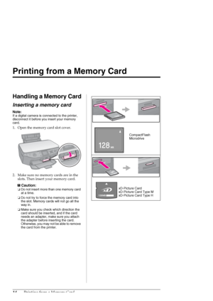 Page 1414Printing from a Memory Card
Printing from a Memory Card
Handling a Memory Card
Inserting a memory card
Note:
If a digital camera is connected to the printer, 
disconnect it before you insert your memory 
card.
1. Open the memory card slot cover.
2. Make sure no memory cards are in the 
slots. Then insert your memory card.
c
Caution:
❏Do not insert more than one memory card 
at a time.
❏Do not try to force the memory card into 
the slot. Memory cards will not go all the 
way in.
❏Make sure you check...