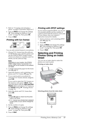 Page 17Printing from a Memory Card17
English
5. Refer to “Cropping and enlarging a 
photo” on page 12 and follow steps 4 to 7.
6. Press xMenu and change the settings 
(&“Print settings for Memory Card 
mode” on page 34). Then press OK.
7. Press xStart.
Printing with fun frames
You can add colorful frames to your photos.
1. Choose P.I.F. frames from the software 
CD-ROM that came with the printer and 
use the EPSON PRINT Image Framer 
Tool to save them to a memory card. For 
details, see the software help....