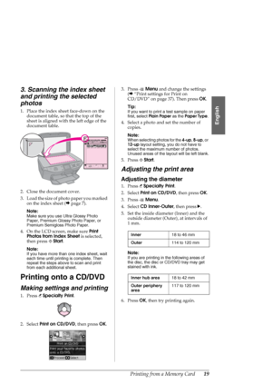 Page 19Printing from a Memory Card19
English
3. Scanning the index sheet 
and printing the selected 
photos
1. Place the index sheet face-down on the 
document table, so that the top of the 
sheet is aligned with the left edge of the 
document table.
2. Close the document cover.
3. Load the size of photo paper you marked 
on the index sheet (&page 7).
Note:
Make sure you use Ultra Glossy Photo 
Paper, Premium Glossy Photo Paper, or 
Premium Semigloss Photo Paper.
4. On the LCD screen, make sure Print 
Photos...
