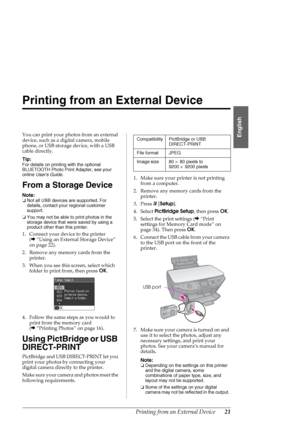 Page 21Printing from an External Device21
English
Printing from an External Device
You can print your photos from an external 
device, such as a digital camera, mobile 
phone, or USB storage device, with a USB 
cable directly.
Tip:
For details on printing with the optional 
BLUETOOTH Photo Print Adapter, see your 
online Users Guide.
From a Storage Device
Note:
❏Not all USB devices are supported. For 
details, contact your regional customer 
support.
❏You may not be able to print photos in the 
storage device...