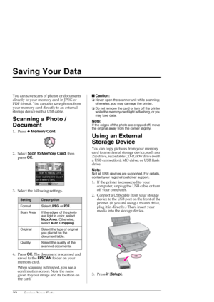 Page 2222Saving Your Data
Saving Your Data
You can save scans of photos or documents 
directly to your memory card in JPEG or 
PDF format. You can also save photos from 
your memory card directly to an external 
storage device with a USB cable.
Scanning a Photo / 
Document
1. Press sMemory Card.
2. Select Scan to Memory Card, then 
press OK.
3. Select the following settings.
4. Press OK. The document is scanned and 
saved to the EPSCAN folder on your 
memory card. 
When scanning is finished, you see a...