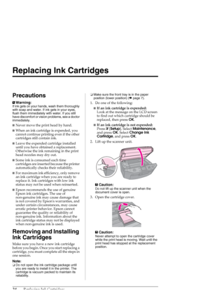 Page 2424Replacing Ink Cartridges
Replacing Ink Cartridges
Precautions
wWarning:
If ink gets on your hands, wash them thoroughly 
with soap and water. If ink gets in your eyes, 
flush them immediately with water. If you still 
have discomfort or vision problems, see a doctor 
immediately.
■Never move the print head by hand.
■When an ink cartridge is expended, you 
cannot continue printing even if the other 
cartridges still contain ink. 
■Leave the expended cartridge installed 
until you have obtained a...