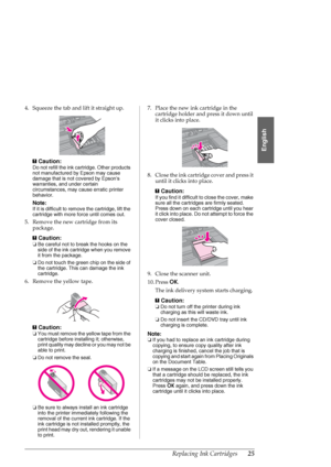 Page 25Replacing Ink Cartridges25
English
4. Squeeze the tab and lift it straight up.
c
Caution:
Do not refill the ink cartridge. Other products 
not manufactured by Epson may cause 
damage that is not covered by Epsons 
warranties, and under certain 
circumstances, may cause erratic printer 
behavior.
Note:
If it is difficult to remove the cartridge, lift the 
cartridge with more force until comes out.
5. Remove the new cartridge from its 
package.
c
Caution:
❏Be careful not to break the hooks on the 
side of...