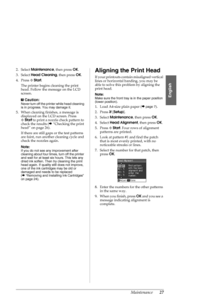 Page 27Maintenance27
English
2. Select Maintenance, then press OK.
3. Select Head Cleaning, then press OK.
4. Press xStart.
The printer begins cleaning the print 
head. Follow the message on the LCD 
screen.
c
Caution:
Never turn off the printer while head cleaning 
is in progress. You may damage it.
5. When cleaning finishes, a message is 
displayed on the LCD screen. Press 
xStart to print a nozzle check pattern to 
check the results (&“Checking the print 
head” on page 26).
If there are still gaps or the...