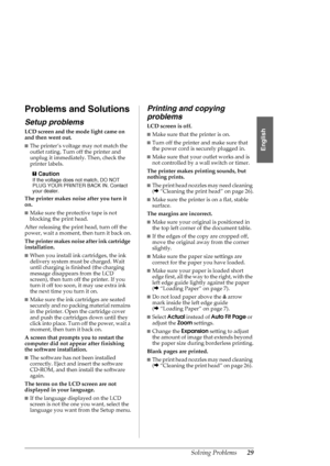 Page 29Solving Problems29
English
Problems and Solutions
Setup problems
LCD screen and the mode light came on 
and then went out.
■The printer’s voltage may not match the 
outlet rating. Turn off the printer and 
unplug it immediately. Then, check the 
printer labels.
c
Caution
If the voltage does not match, DO NOT 
PLUG YOUR PRINTER BACK IN. Contact 
your dealer.
The printer makes noise after you turn it 
on.
■Make sure the protective tape is not 
blocking the print head.
After releasing the print head, turn...